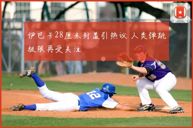 伊巴卡28厘米封盖引热议 人类弹跳极限再受关注