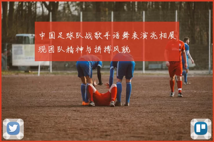 中国足球队战歌手语舞表演亮相展现团队精神与拼搏风貌