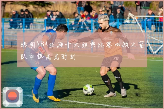 姚明NBA生涯十大经典比赛回顾火箭队中锋高光时刻