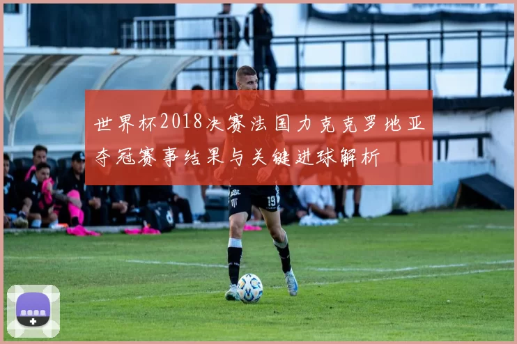 世界杯2018决赛法国力克克罗地亚夺冠赛事结果与关键进球解析