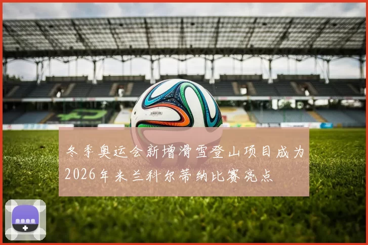 冬季奥运会新增滑雪登山项目成为2026年米兰科尔蒂纳比赛亮点