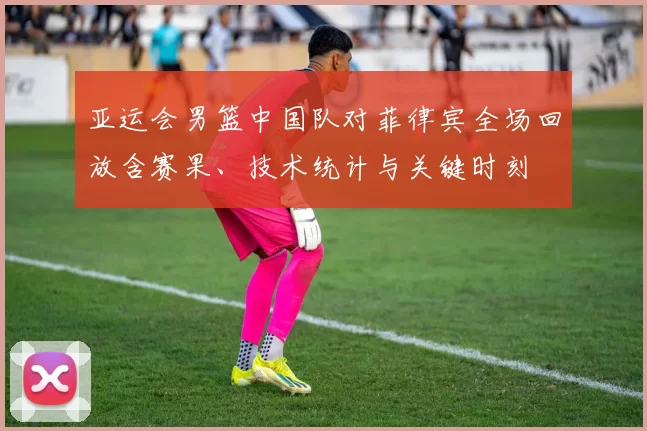 亚运会男篮中国队对菲律宾全场回放含赛果、技术统计与关键时刻