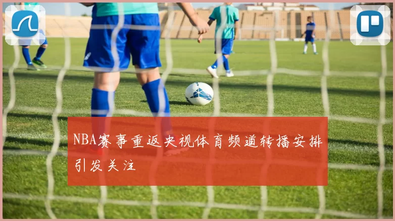 NBA赛事重返央视体育频道转播安排引发关注
