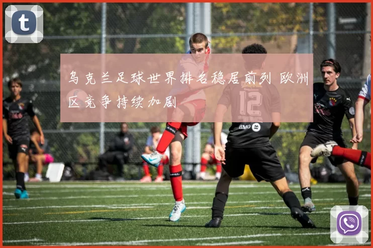 乌克兰足球世界排名稳居前列 欧洲区竞争持续加剧