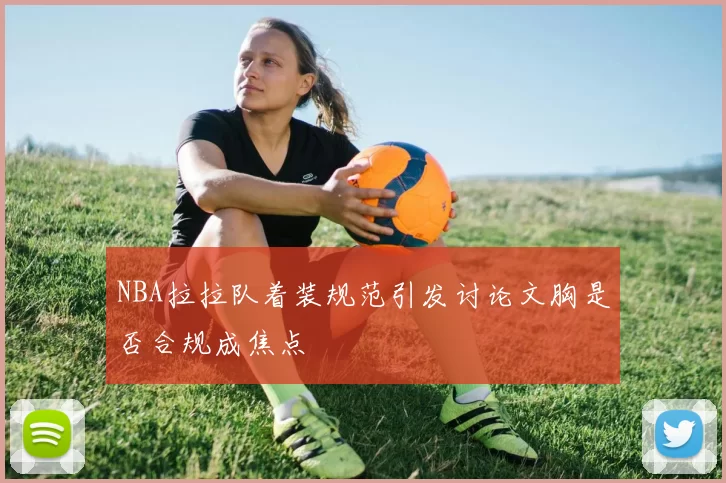NBA拉拉队着装规范引发讨论文胸是否合规成焦点