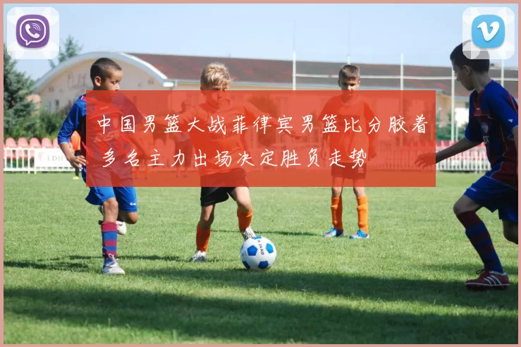 中国男篮大战菲律宾男篮比分胶着 多名主力出场决定胜负走势