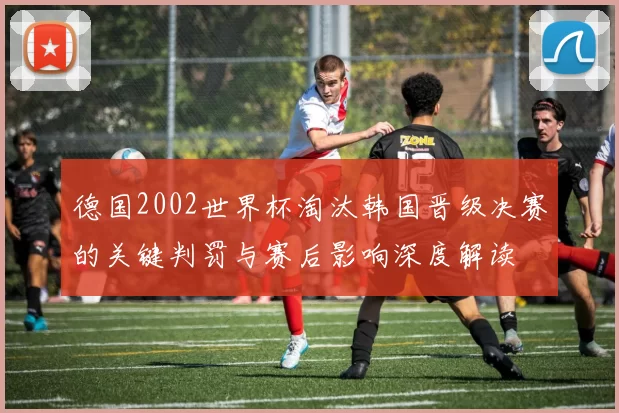 德国2002世界杯淘汰韩国晋级决赛的关键判罚与赛后影响深度解读