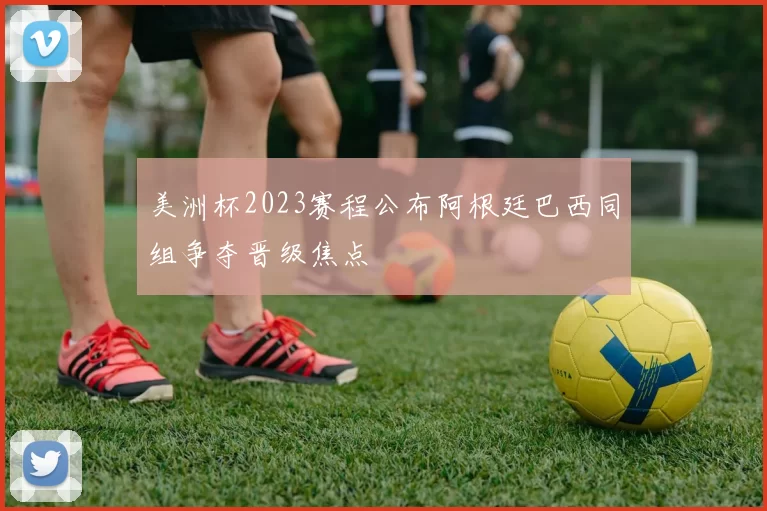 美洲杯2023赛程公布阿根廷巴西同组争夺晋级焦点