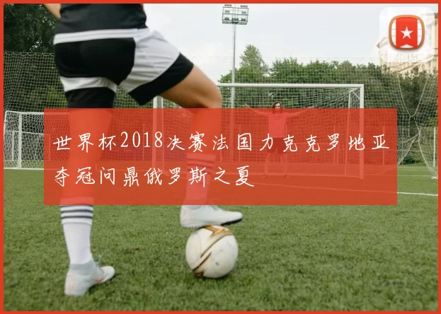 世界杯2018决赛法国力克克罗地亚夺冠问鼎俄罗斯之夏