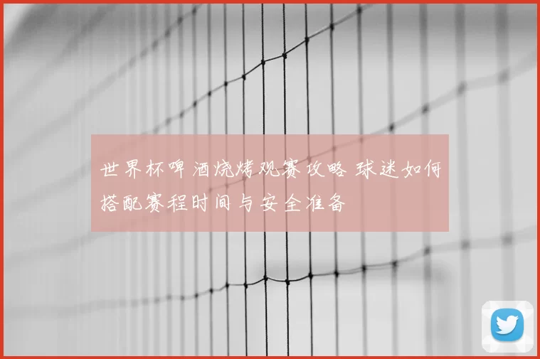 世界杯啤酒烧烤观赛攻略 球迷如何搭配赛程时间与安全准备