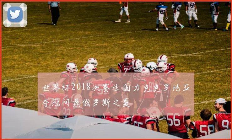 世界杯2018决赛法国力克克罗地亚夺冠问鼎俄罗斯之夏