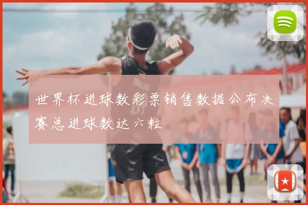世界杯进球数彩票销售数据公布决赛总进球数达六粒