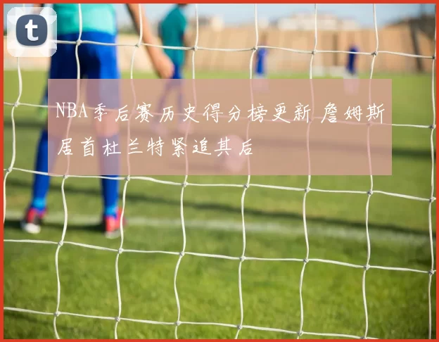 NBA季后赛历史得分榜更新 詹姆斯居首杜兰特紧追其后