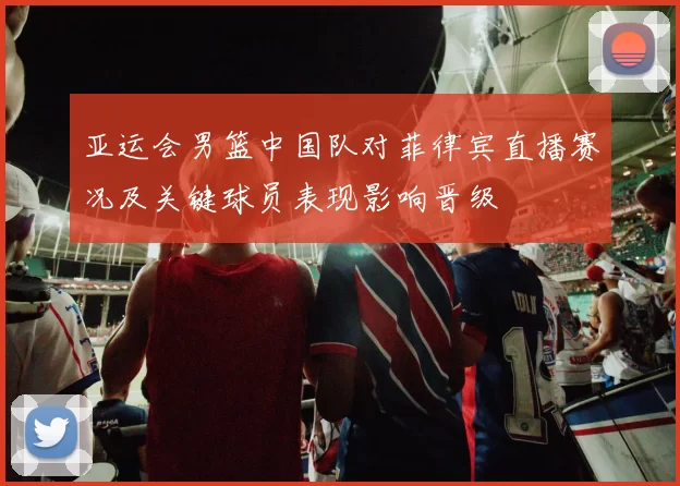 亚运会男篮中国队对菲律宾直播赛况及关键球员表现影响晋级