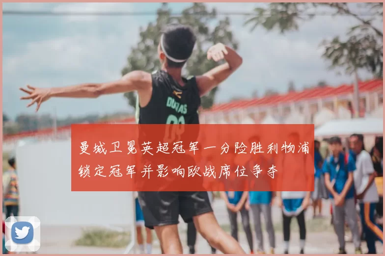 曼城卫冕英超冠军一分险胜利物浦锁定冠军并影响欧战席位争夺