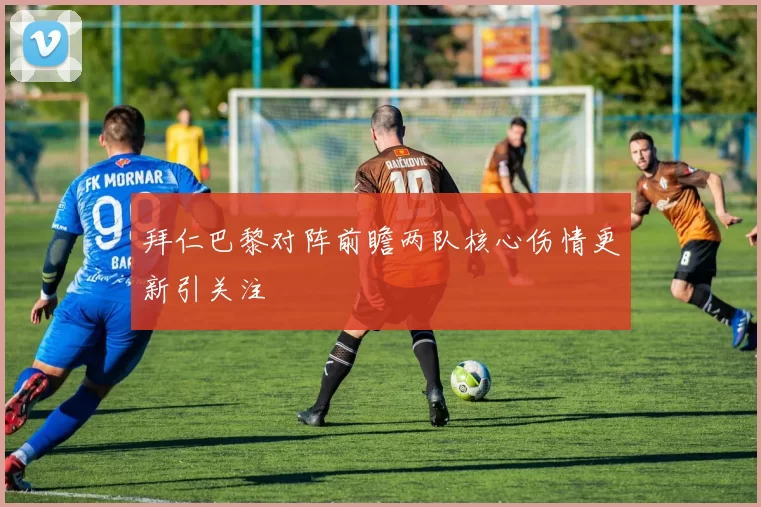 拜仁巴黎对阵前瞻两队核心伤情更新引关注