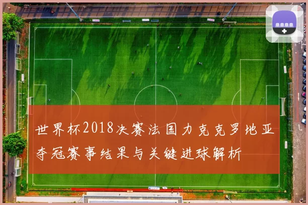 世界杯2018决赛法国力克克罗地亚夺冠赛事结果与关键进球解析