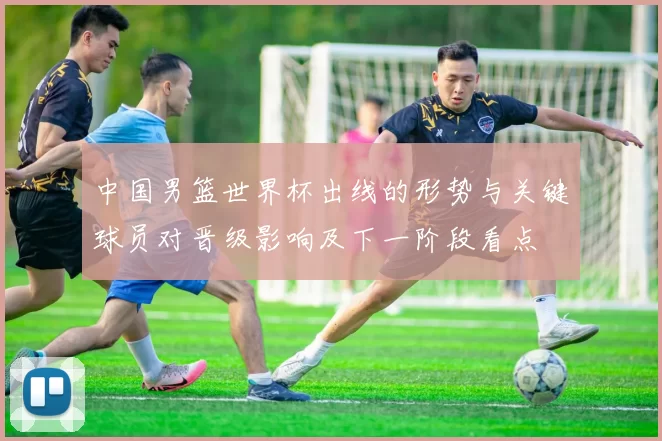 中国男篮世界杯出线的形势与关键球员对晋级影响及下一阶段看点