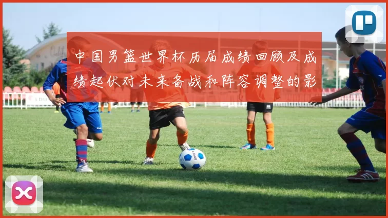 中国男篮世界杯历届成绩回顾及成绩起伏对未来备战和阵容调整的影响