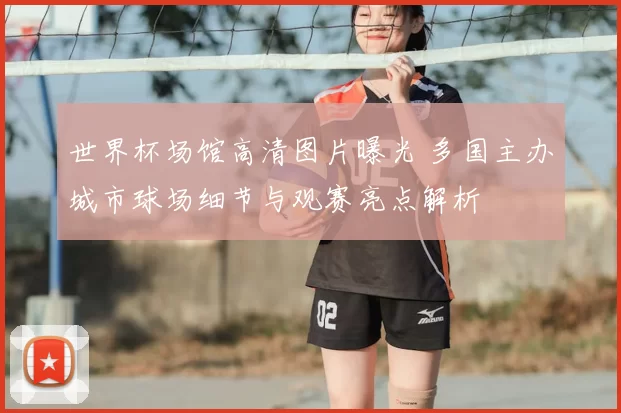 世界杯场馆高清图片曝光 多国主办城市球场细节与观赛亮点解析