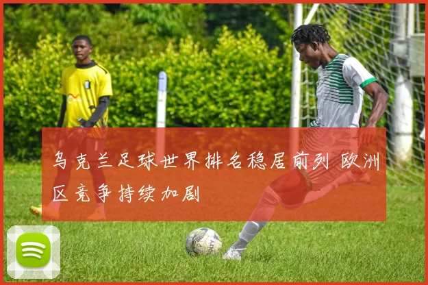 乌克兰足球世界排名稳居前列 欧洲区竞争持续加剧