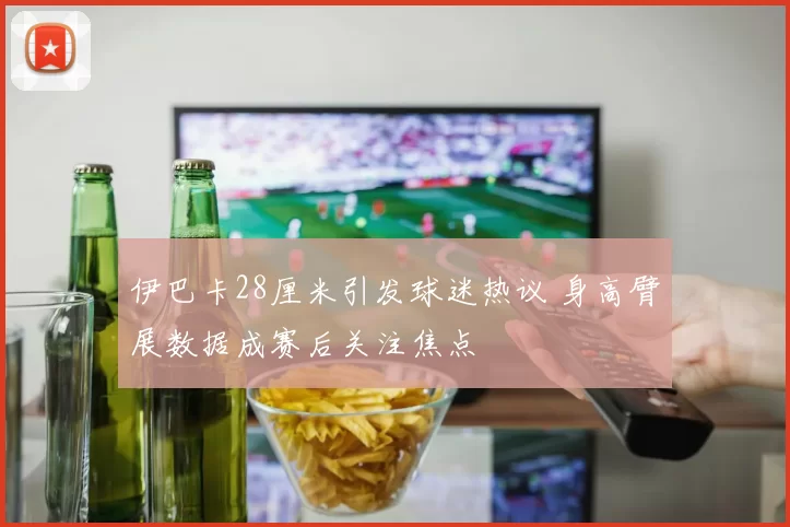 伊巴卡28厘米引发球迷热议 身高臂展数据成赛后关注焦点