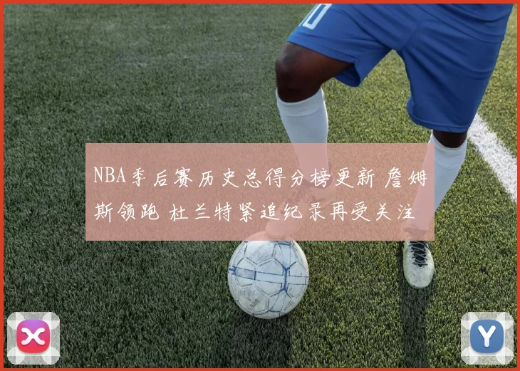 NBA季后赛历史总得分榜更新 詹姆斯领跑 杜兰特紧追纪录再受关注